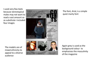 I used very few texts
because stereotypical      The font, Arial, is a simple
males may not want to      quiet manly font
read a vast amount so
as substitute i included
four images




                           Again grey is used as the
 The models are of
                           background colour to
 mixed ethnicity to
                           emphasises the masculinity
 appeal to a diverse
                           of the magazine
 audience
 
