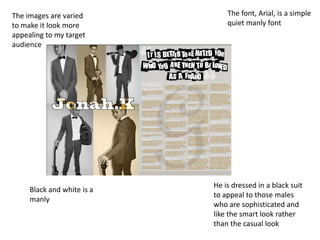 The images are varied           The font, Arial, is a simple
to make it look more            quiet manly font
appealing to my target
audience




                            He is dressed in a black suit
     Black and white is a
                            to appeal to those males
     manly
                            who are sophisticated and
                            like the smart look rather
                            than the casual look
 
