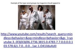 Example of the type social groups my magazine should appeal to




http://www.youtube.com/results?search_query=min
  dless+behavior+&oq=mindless+behavior+&gs_l=yo
  utube.3..0l3j0i3j0l6.2736.3815.0.4783.7.7.0.0.0.0.1
  03.578.6j1.7.0...0.0...1ac.1.O41ildu4sXI
 