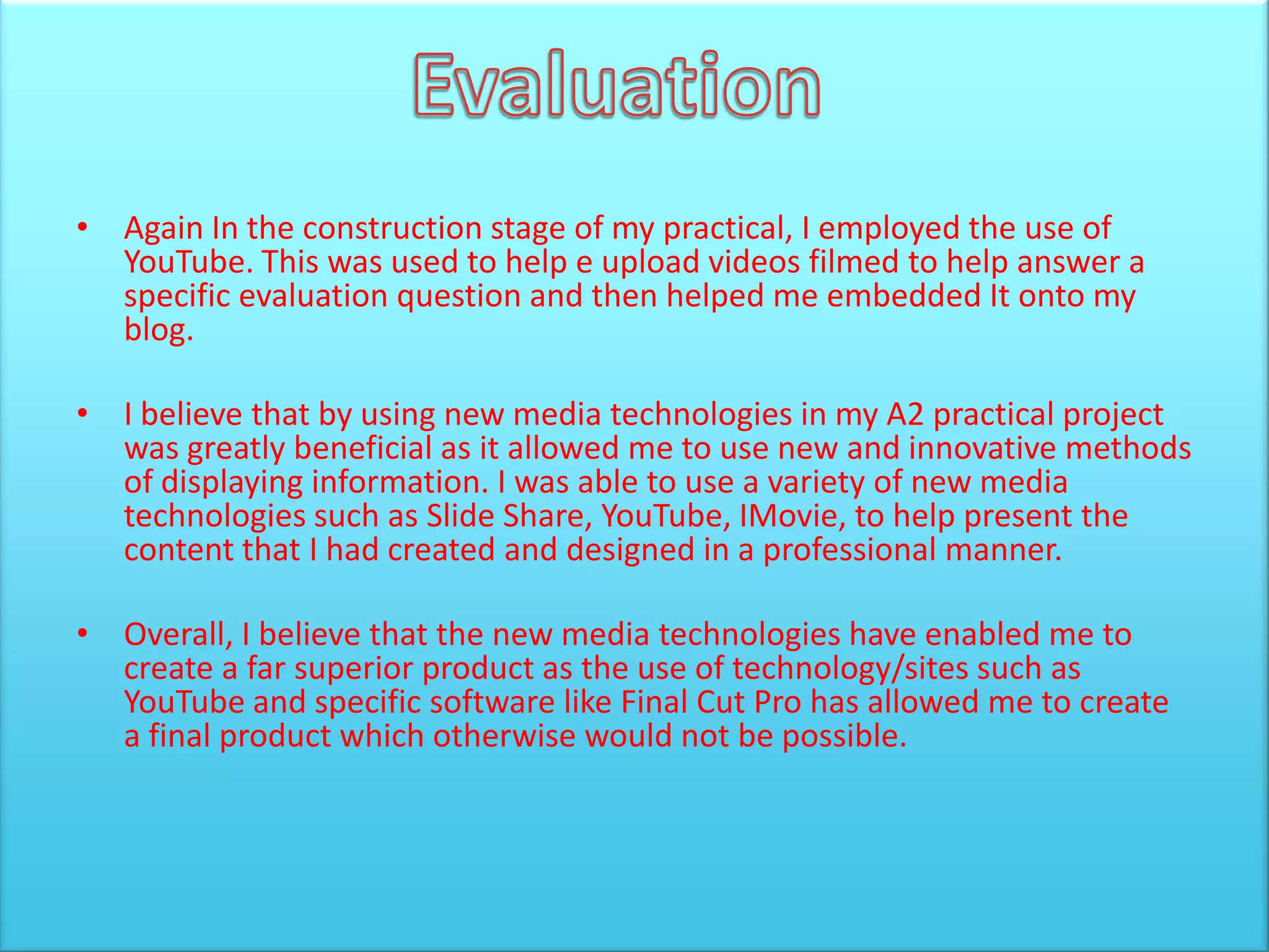 • Again In the construction stage of my practical, I employed the use of
  YouTube. This was used to help e upload videos filmed to help answer a
  specific evaluation question and then helped me embedded It onto my
  blog.

• I believe that by using new media technologies in my A2 practical project
  was greatly beneficial as it allowed me to use new and innovative methods
  of displaying information. I was able to use a variety of new media
  technologies such as Slide Share, YouTube, IMovie, to help present the
  content that I had created and designed in a professional manner.

• Overall, I believe that the new media technologies have enabled me to
  create a far superior product as the use of technology/sites such as
  YouTube and specific software like Final Cut Pro has allowed me to create
  a final product which otherwise would not be possible.
 