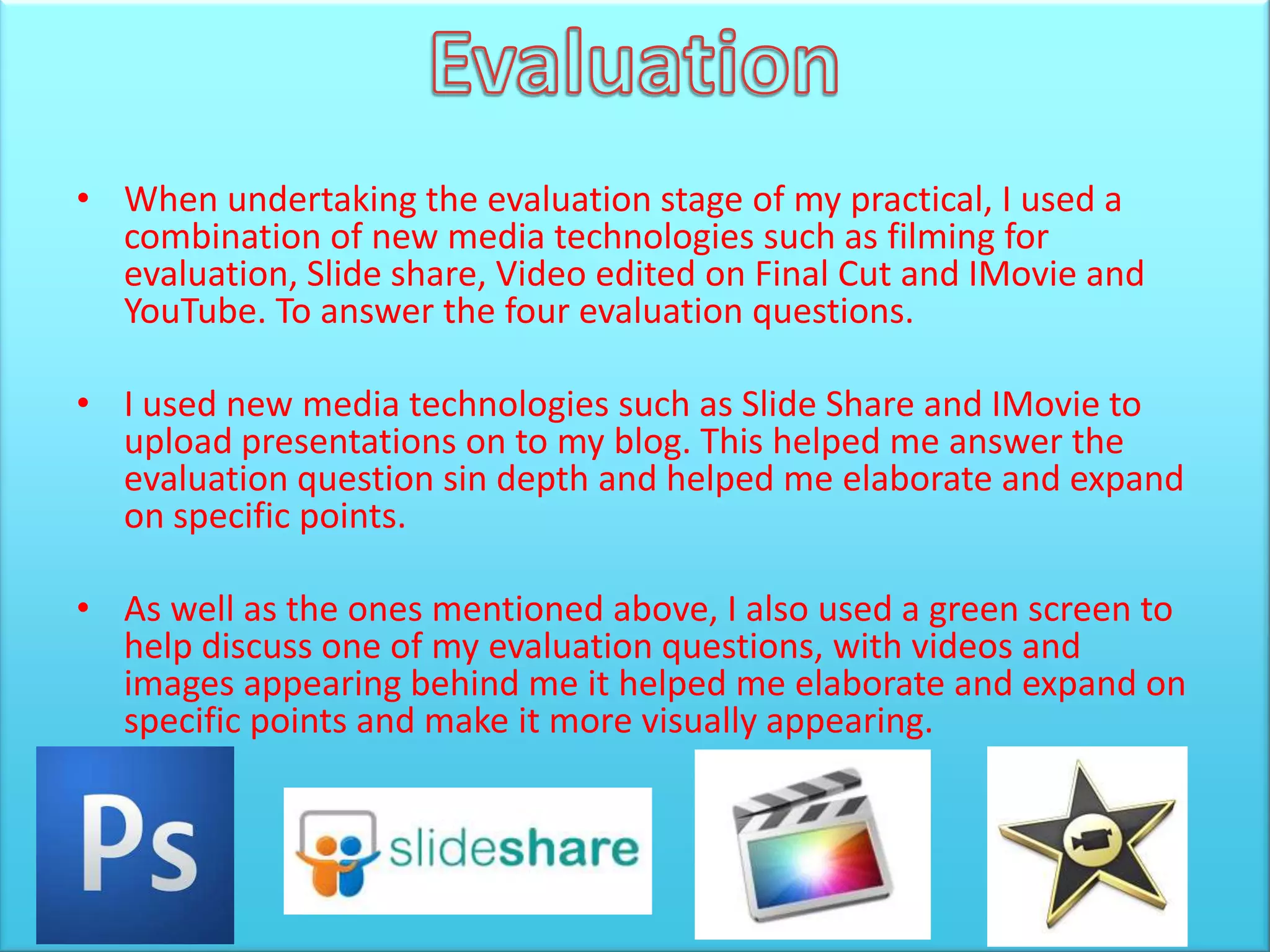 • When undertaking the evaluation stage of my practical, I used a
  combination of new media technologies such as filming for
  evaluation, Slide share, Video edited on Final Cut and IMovie and
  YouTube. To answer the four evaluation questions.

• I used new media technologies such as Slide Share and IMovie to
  upload presentations on to my blog. This helped me answer the
  evaluation question sin depth and helped me elaborate and expand
  on specific points.

• As well as the ones mentioned above, I also used a green screen to
  help discuss one of my evaluation questions, with videos and
  images appearing behind me it helped me elaborate and expand on
  specific points and make it more visually appearing.
 