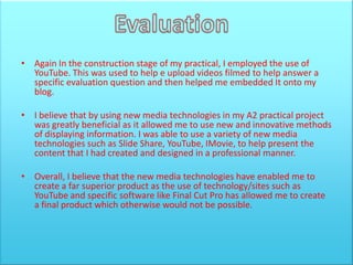 • Again In the construction stage of my practical, I employed the use of
  YouTube. This was used to help e upload videos filmed to help answer a
  specific evaluation question and then helped me embedded It onto my
  blog.

• I believe that by using new media technologies in my A2 practical project
  was greatly beneficial as it allowed me to use new and innovative methods
  of displaying information. I was able to use a variety of new media
  technologies such as Slide Share, YouTube, IMovie, to help present the
  content that I had created and designed in a professional manner.

• Overall, I believe that the new media technologies have enabled me to
  create a far superior product as the use of technology/sites such as
  YouTube and specific software like Final Cut Pro has allowed me to create
  a final product which otherwise would not be possible.
 