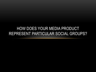 HOW DOES YOUR MEDIA PRODUCT
REPRESENT PARTICULAR SOCIAL GROUPS?
 