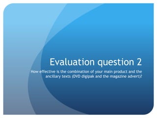 Evaluation question 2
How effective is the combination of your main product and the
ancillary texts (DVD digipak and the magazine advert)?
 