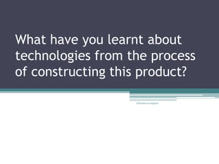 What have you learnt about
technologies from the process
of constructing this product?
Charlotte Lewington
 