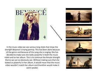 In the music video we see various long shots that show the
strength Beyoncé is trying portray. This has been done because
of the genre and because of the song she is singing. She has
decided to make sure she looks powerful in both the music
video and on her album. This is to continue the female strength
theme we can so obviously see. Without making sure that she
looked as powerful in her album, it would mean that the music
video wouldn’t match her album and therefore would make it
seem weaker.
 
