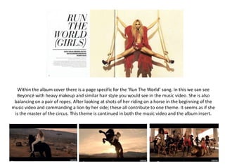 Within the album cover there is a page specific for the ‘Run The World’ song. In this we can see
Beyoncé with heavy makeup and similar hair style you would see in the music video. She is also
balancing on a pair of ropes. After looking at shots of her riding on a horse in the beginning of the
music video and commanding a lion by her side; these all contribute to one theme. It seems as if she
is the master of the circus. This theme is continued in both the music video and the album insert.
 