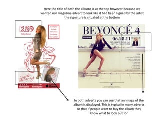 Here the title of both the albums is at the top however because we
wanted our magazine advert to look like it had been signed by the artist
the signature is situated at the bottom
In both adverts you can see that an image of the
album is displayed. This is typical in many adverts
so that if people want to buy the album they
know what to look out for
 