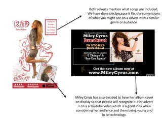 Both adverts mention what songs are included.
We have done this because it fits the conventions
of what you might see on a advert with a similar
genre or audience
Miley Cyrus has also decided to have her album cover
on display so that people will recognize it. Her advert
is on a a YouTube video which is a good idea when
considering her audience and them being young and
in to technology.
 
