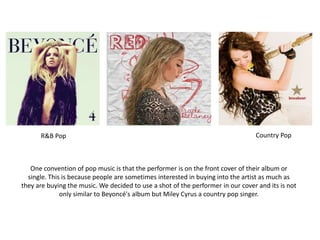 R&B Pop Country Pop
One convention of pop music is that the performer is on the front cover of their album or
single. This is because people are sometimes interested in buying into the artist as much as
they are buying the music. We decided to use a shot of the performer in our cover and its is not
only similar to Beyoncé's album but Miley Cyrus a country pop singer.
 