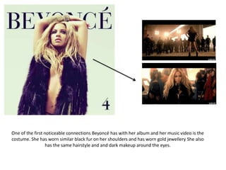 One of the first noticeable connections Beyoncé has with her album and her music video is the
costume. She has worn similar black fur on her shoulders and has worn gold jewellery She also
has the same hairstyle and and dark makeup around the eyes.
 