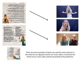 These are some examples of where we used the same costume in
the shoot for our digi pack and for our music video. It continues the
theme of our music video and the personality of the performer.
 