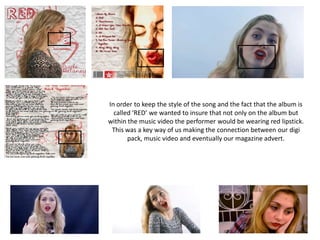 In order to keep the style of the song and the fact that the album is
called ‘RED’ we wanted to insure that not only on the album but
within the music video the performer would be wearing red lipstick.
This was a key way of us making the connection between our digi
pack, music video and eventually our magazine advert.
 