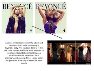 Another similarities between the album and
the music video is the positioning of
Beyoncé's body. This has been done to reflect
the same themes within the music video on to
the album. It could also reflect the genre
because the music video has a lot of
choreographed dancing. This is typical within
the genre and especially in Beyoncé's music
video’s.
 