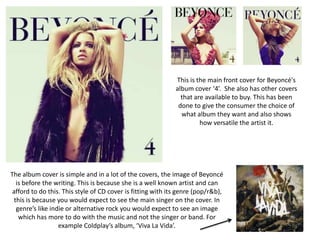 This is the main front cover for Beyoncé's
album cover ‘4’. She also has other covers
that are available to buy. This has been
done to give the consumer the choice of
what album they want and also shows
how versatile the artist it.
The album cover is simple and in a lot of the covers, the image of Beyoncé
is before the writing. This is because she is a well known artist and can
afford to do this. This style of CD cover is fitting with its genre (pop/r&b),
this is because you would expect to see the main singer on the cover. In
genre’s like indie or alternative rock you would expect to see an image
which has more to do with the music and not the singer or band. For
example Coldplay’s album, ‘Viva La Vida’.
 