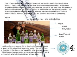 I also incorporated the most important convention, and this was the strong branding of the
product. I knew that in my research that each sponsorship sequence portrays a strong brand
image through the uses of colour, logo, mise-en-scene and slogan. You need to do this because of
the short time you have and this is the purpose of the sponsorship. The sponsorship doesn’t try
to sell a product to the projected audience, and they aim to build up the association of the
product with the television programme. Once this is done, it is a successful sponsorship.
Slogan
Logo/Product
name
Green
hills/nature
Nature
Specific font type – also on the bottles
I used branding in my sponsorship by showing the logo on the bottle
of water – which is traditional for a water bottle. I also had the logo
at the end with the Channel four logo which helps associate the two.
I didn’t however have the slogan written anywhere and I didn’t add it
in the speech, which I feel I should have perhaps done.
 