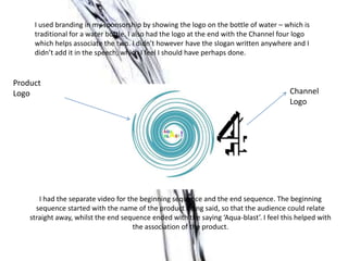 I had the separate video for the beginning sequence and the end sequence. The beginning
sequence started with the name of the product being said, so that the audience could relate
straight away, whilst the end sequence ended with the saying ‘Aqua-blast’. I feel this helped with
the association of the product.
I used branding in my sponsorship by showing the logo on the bottle of water – which is
traditional for a water bottle. I also had the logo at the end with the Channel four logo
which helps associate the two. I didn’t however have the slogan written anywhere and I
didn’t add it in the speech, which I feel I should have perhaps done.
Product
Logo Channel
Logo
 