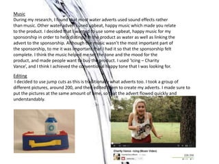 Music
During my research, I found that most water adverts used sound effects rather
than music. Other water adverts used upbeat, happy music which made you relate
to the product. I decided that I wanted to use some upbeat, happy music for my
sponsorship in order to help distinguish the product as water as well as linking the
advert to the sponsorship. Although the music wasn’t the most important part of
the sponsorship, to me it was important that I had it so that the sponsorship felt
complete. I think the music helped me set the tone and the mood for the
product, and made people want to buy the product. I used ‘Icing – Charity
Vance’, and I think I achieved the conventional happy tone that I was looking for.
Editing
I decided to use jump cuts as this is traditionally what adverts too. I took a group of
different pictures, around 200, and then edited them to create my adverts. I made sure to
put the pictures at the same amount of time, so that the advert flowed quickly and
understandably.
 