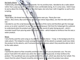 My Radio Advert
Traditionally, adverts last around 30 seconds. For my ancillary text, I decided to do a radio advert
rather than a pop up, as this is what I felt more comfortable doing. As it is only voice, I didn't have
to worry about the mise-en-scene or the shot types, but only how I edit it together as well as the
scripting.
Narrative
'Aqua-Blast, the brand new drink coming to stores near you. Theres four new
colours, Red, Green, Blue and Yellow. Quench your thirst! Aqua-Blast, one that the kids will love
too.'
I decided to use this script because it was repetitive of the name and therefore got the message
across as to what i wanted it to say. This was good because I felt that this helped get the audience
to understand what the product was. I also used the sound of water being poured – which i
recorded myself from pouring water back into a bottle – which helped to reinforce that this was a
water product.
Music
I very faintly used the same song as my adverts – Charity Vance – ‘Icing’, in the background of my
radio advert. This helped to create synergy throughout all the adverts as people could now relate
the product to the adverts, and if someone saw the television advert they would be able to link it
to the radio advert.
Editing
I wanted the advert to flow smoothly and that's why I didn't use any dramatic cuts. The one
pause I had within the advert was when the water was being poured, to help reinforce the
product. The soundtrack was very quietly behind the speech, which was done by Fran LeGall. This
meant that the advert flowed smoothly and everyone knew what the product was about.
 