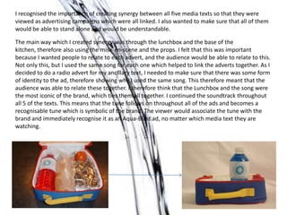 I recognised the importance of creating synergy between all five media texts so that they were
viewed as advertising campaigns which were all linked. I also wanted to make sure that all of them
would be able to stand alone and would be understandable.
The main way which I created synergy was through the lunchbox and the base of the
kitchen, therefore also using the mise-en-scene and the props. I felt that this was important
because I wanted people to relate to each advert, and the audience would be able to relate to this.
Not only this, but I used the same song for each one which helped to link the adverts together. As I
decided to do a radio advert for my ancillary text, I needed to make sure that there was some form
of identity to the ad, therefore showing why I used the same song. This therefore meant that the
audience was able to relate these together. I therefore think that the Lunchbox and the song were
the most iconic of the brand, which ties them all together. I continued the soundtrack throughout
all 5 of the texts. This means that the tune follows on throughout all of the ads and becomes a
recognisable tune which is symbolic of the brand. The viewer would associate the tune with the
brand and immediately recognise it as an Aqua-Blast ad, no matter which media text they are
watching.
 