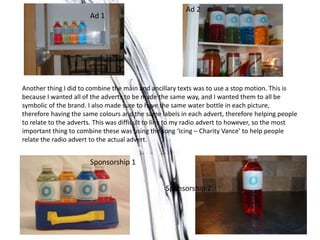 Another thing I did to combine the main and ancillary texts was to use a stop motion. This is
because I wanted all of the adverts to be made the same way, and I wanted them to all be
symbolic of the brand. I also made sure to have the same water bottle in each picture,
therefore having the same colours and the same labels in each advert, therefore helping people
to relate to the adverts. This was difficult to link to my radio advert to however, so the most
important thing to combine these was using the song ‘Icing – Charity Vance’ to help people
relate the radio advert to the actual advert.
Ad 1
Ad 2
Sponsorship 1
Sponsorship 2
 