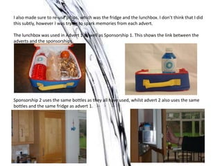 I also made sure to re-use props, which was the fridge and the lunchbox. I don’t think that I did
this subtly, however I was trying to spark memories from each advert.
The lunchbox was used in Advert 1 as well as Sponsorship 1. This shows the link between the
adverts and the sponsorships.
Sponsorship 2 uses the same bottles as they all have used, whilst advert 2 also uses the same
bottles and the same fridge as advert 1.
 