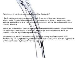 ‘What is your view on the product now after watching the adverts?’
I then left an open question asking people for their view on the product after watching the
adverts, seeing if people had a positive or negative response to the product. I wanted to see if the
audience would pick up on what I was trying to do, to see if they felt that the product would be one
that they would buy.
‘I would buy it, I think that it seems exciting and will make more people drink water’ – this was one of
the main things that I was trying to achieve as I wanted to get more people to drink water. This
therefore shows that my advert was picked up well.
‘I love the product. I think that its child friendly and looked exciting. Id definitely want to try it.’-
Another thing I was trying to do was get it to be aimed more at children, which therefore suggests that
‘child friendly’ was exactly the word I wanted people to use.
 