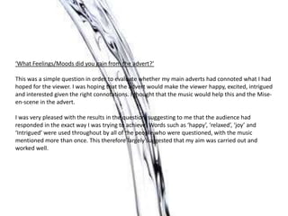 ‘What Feelings/Moods did you gain from the advert?’
This was a simple question in order to evaluate whether my main adverts had connoted what I had
hoped for the viewer. I was hoping that the advert would make the viewer happy, excited, intrigued
and interested given the right connotations. I thought that the music would help this and the Mise-
en-scene in the advert.
I was very pleased with the results in the question, suggesting to me that the audience had
responded in the exact way I was trying to achieve. Words such as ‘happy’, ‘relaxed’, ‘joy’ and
‘Intrigued’ were used throughout by all of the people who were questioned, with the music
mentioned more than once. This therefore largely suggested that my aim was carried out and
worked well.
 