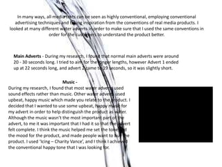 In many ways, all media texts can be seen as highly conventional, employing conventional
advertising techniques and taking inspiration from the conventions of real media products. I
looked at many different water adverts in order to make sure that I used the same conventions in
order for the customers to understand the product better.
Main Adverts - During my research, I found that normal main adverts were around
20 - 30 seconds long. I tried to aim for the longer lengths, however Advert 1 ended
up at 22 seconds long, and advert 2 came to 19 seconds, so it was slightly short.
Music -
During my research, I found that most water adverts used
sound effects rather than music. Other water adverts used
upbeat, happy music which made you relate to the product. I
decided that I wanted to use some upbeat, happy music for
my advert in order to help distinguish the product as water.
Although the music wasn’t the most important part of the
advert, to me it was important that I had it so that the advert
felt complete. I think the music helped me set the tone and
the mood for the product, and made people want to buy the
product. I used ‘Icing – Charity Vance’, and I think I achieved
the conventional happy tone that I was looking for.
 
