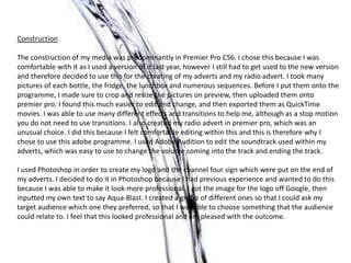 Construction
The construction of my media was predominantly in Premier Pro CS6. I chose this because I was
comfortable with it as I used a version of it last year, however I still had to get used to the new version
and therefore decided to use this for the creating of my adverts and my radio advert. I took many
pictures of each bottle, the fridge, the lunchbox and numerous sequences. Before I put them onto the
programme, I made sure to crop and resize the pictures on preview, then uploaded them onto
premier pro. I found this much easier to edit and change, and then exported them as QuickTime
movies. I was able to use many different effects and transitions to help me, although as a stop motion
you do not need to use transitions. I also created my radio advert in premier pro, which was an
unusual choice. I did this because I felt comfortable editing within this and this is therefore why I
chose to use this adobe programme. I used Adobe Audition to edit the soundtrack used within my
adverts, which was easy to use to change the volume coming into the track and ending the track.
I used Photoshop in order to create my logo and the channel four sign which were put on the end of
my adverts. I decided to do it in Photoshop because I had previous experience and wanted to do this
because I was able to make it look more professional. I got the image for the logo off Google, then
inputted my own text to say Aqua-Blast. I created a group of different ones so that I could ask my
target audience which one they preferred, so that I was able to choose something that the audience
could relate to. I feel that this looked professional and am pleased with the outcome.
 