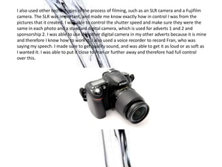 I also used other technologies in the process of filming, such as an SLR camera and a Fujifilm
camera. The SLR was important, and made me know exactly how in control I was from the
pictures that it created. I was able to control the shutter speed and make sure they were the
same in each photo and a standard digital camera, which is used for adverts 1 and 2 and
sponsorship 2. I was able to use the other digital camera in my other adverts because it is mine
and therefore I know how to work it. I also used a voice recorder to record Fran, who was
saying my speech. I made sure to get quality sound, and was able to get it as loud or as soft as
I wanted it. I was able to put it close to Fran or further away and therefore had full control
over this.
 