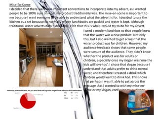Mise-En-Scene
I decided that there were also important conventions to incorporate into my advert, as I wanted
people to be 100% sure on what my product traditionally was. The mise-en-scene is important to
me because I want everyone to be able to understand what the advert is for. I decided to use the
kitchen as a set because its normally where lunchboxes are packed and water is kept. Although
traditional water adverts didn’t show this, I felt that this is what I would try to do for my advert.
I used a modern lunchbox so that people knew
that the water was a new product. Not only
this, but I also wanted to get across that the
water product was for children. However, my
audience feedback shows that some people
were unsure of the audience. They didn’t know
whether the product was for adults or
children, especially once my slogan was ‘one the
kids will love too’. I chose that slogan because I
understand that adults prefer to drink normal
water, and therefore I created a drink which
children would want to drink too. This shows
that perhaps I wasn’t able to get across the
message that I wanted to with my mise-en-
scene or my slogan, confusing my audience.
 