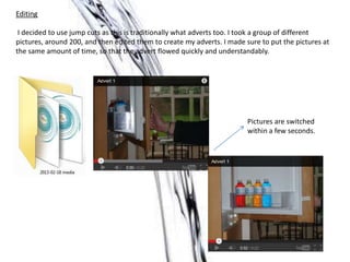 Editing
I decided to use jump cuts as this is traditionally what adverts too. I took a group of different
pictures, around 200, and then edited them to create my adverts. I made sure to put the pictures at
the same amount of time, so that the advert flowed quickly and understandably.
Pictures are switched
within a few seconds.
 