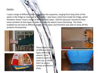 Camera
I used a range of different shots throughout the sequence, ranging from long shots of the
water in the fridge to close ups of the bottle. I also have a shot from inside the fridge, which
therefore shows I have a range of different shot types. I did this because I wanted to have
some variation of shot types in order to make the advert more interesting. The shots
enabled me too look at different angles of the water and therefore was able to show off the
products full potential.
These show a range
of different shot
types within my
adverts. From
medium shots to
close ups, it shows
that I've used a
variety of different
shots.
 