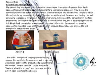 Sponsorships
Narrative and Mise-en-scene
My sponsorship sequences both fit into the conventional time space of sponsorships. Both
sponsorships were 8 seconds, which is normal for a sponsorship sequence. They fit into the
conventional mise-en-scene and narrative as they were simple and didn’t have a storyline, which
I found out during my research. Instead, they just showed each of the water and the logo, as well
as helping to associate my product with the programme. I developed the convention in the fact
that I used a lunchbox in which the water was placed in advert one, this is developing because it
is linking it back to my other adverts and is therefore different to the normal, no storyline
sponsorship. I decided to go with this convention because it is what people are used to and
therefore is better for the advert.
Advert 1 Sponsorship 1
I also didn’t incorporate the programme into my
sponsorship, which is often common as it creates an
association between the product and programme for
the viewer. I did this because I chose to sponsor
‘daytime television on four’, and therefore kept the
advert open to different audiences.
 