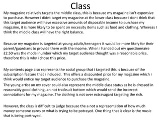 Class
My magazine relatively targets the middle class, this is because my magazine isn’t expensive
to purchase. However i didnt target my magazine at the lower class because i dont think that
this target audience will have excessive amounts of disposable income to purchase my
magazine, it is more likely to be spent on necessity items such as food and clothing. Whereas I
think the middle class will have the right balance.
Because my magazine is targeted at young adults/teenagers it would be more likely for their
parent/guardians to provide them with the income. When i handed out my questionnaire
£2.50 was the modal number which my target audience thought was a reasonable price,
therefore this is why i chose this price.
My contents page also represents the social group that i targeted this is because of the
subscription feature that i included. This offers a discounted price for my magazine which i
think would entice my target audience to purchase the magazine.
The young artist on my cover could also represent the middle class status as he is dressed in
reasonably good clothing, an not tracksuit bottom which would send the incorrect
connotations for my magazine. The clothing is not over extravagant targeting the rich.
However, the class is difficult to judge because the a not a representation of how much
money someone earns or what is trying to be potrayed. One thing that is clear is the music
that is being portrayed.
 