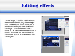 Editing effects
For this image, I used the smart sharpen
filter to improve the quality of the image. I
used smart sharpen which allows you to
choose how much you want to sharpen
the image. I sharpened it 85% with a
radius of 3.8. Also I used colour balance to
give it a more blue tint, also I increased
the contrast by 50% to increase how fine
the image is.
 