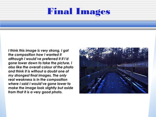 Final Images
I think this image is very strong, I got
the composition how I wanted it
although I would’ve preferred it if I’d
gone lower down to take the picture. I
also like the overall colour of the photo
and think it is without a doubt one of
my strongest final images. The only
real weakness is in the composition
where I said I would’ve gone lower to
make the image look slightly but aside
from that it is a very good photo.
 