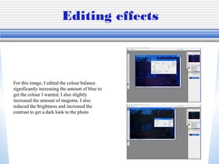 Editing effects
For this image, I edited the colour balance
significantly increasing the amount of blue to
get the colour I wanted, I also slightly
increased the amount of magenta. I also
reduced the brightness and increased the
contrast to get a dark look to the photo
 