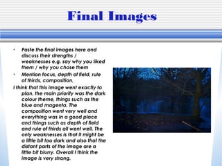 Final Images
• Paste the final images here and
discuss their strengths /
weaknesses e.g. say why you liked
them / why you chose them
• Mention focus, depth of field, rule
of thirds, composition,
I think that this image went exactly to
plan, the main priority was the dark
colour theme, things such as the
blue and magenta. The
composition went very well and
everything was in a good place
and things such as depth of field
and rule of thirds all went well. The
only weaknesses is that it might be
a little bit too dark and also that the
distant parts of the image are a
little bit blurry. Overall I think the
image is very strong.
 