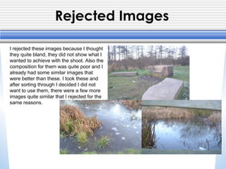 Rejected Images
I rejected these images because I thought
they quite bland, they did not show what I
wanted to achieve with the shoot. Also the
composition for them was quite poor and I
already had some similar images that
were better than these. I took these and
after sorting through I decided I did not
want to use them, there were a few more
images quite similar that I rejected for the
same reasons.
 
