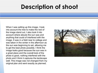 Description of shoot
When I was setting up this image, I took
into account the tree to make the rest of
the image stand out, I also took it into
account where abouts the sun was and
anything that could of interfered with the
image. It was in a field near to college and
was taken in the winter in the afternoon as
the sun was beginning to set, allowing me
to get the best photo possible. I think the
image looks good because the sun was in
a great place and the overall look of the
photo is good, nothing interfered with the
photo and I think it captures the landscape
well. This image was not changed from my
original plan and went exactly as planned.
 