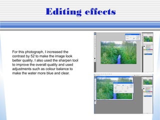 Editing effects
For this photograph, I increased the
contrast by 52 to make the image look
better quality. I also used the sharpen tool
to improve the overall quality and used
adjustments such as colour balance to
make the water more blue and clear.
 