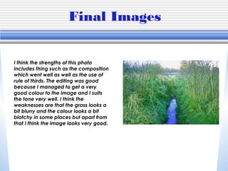 Final Images
I think the strengths of this photo
includes thing such as the composition
which went well as well as the use of
rule of thirds. The editing was good
because I managed to get a very
good colour to the image and I suits
the tone very well. I think the
weaknesses are that the grass looks a
bit blurry and the colour looks a bit
blotchy in some places but apart from
that I think the image looks very good.
 