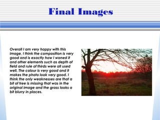 Final Images
Overall I am very happy with this
image, I think the composition is very
good and is exactly how I waned it
and other elements such as depth of
field and rule of thirds were all used
well. The colour is very good and it
makes the photo look very good. I
think the only weaknesses are that a
bit of tree is missing that was in the
original image and the grass looks a
bit blurry in places.
 