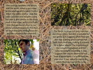 The synergy between the poster
and the music video is very clear,
as the photograph is taken from a
still in the video, and so uses the
same location and mise en scene.
The font is also similar to the fonts
used in the video, with a thin italic
font that we found often in our
similar product research. This font
we kept the same throughout our
ancillary products for cohesion.

The forest location not only matches
our music video, but also is suitable for
our genre as it suggests a folk-feel and
also has a strong green colour that
feels fresh and new, making it suitable
for a debut album. The brightness of
the colours throughout and the
natural sunlight streaming in also
suggests the album advertised will
have a lighter tone – a technique we
also used in our video to match the
sweet, floating tone of the song.

 