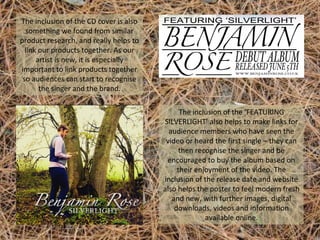 The inclusion of the CD cover is also
something we found from similar
product research, and really helps to
link our products together. As our
artist is new, it is especially
important to link products together
so audiences can start to recognise
the singer and the brand.
The inclusion of the ‘FEATURING
SILVERLIGHT’ also helps to make links for
audience members who have seen the
video or heard the first single – they can
then recognise the singer and be
encouraged to buy the album based on
their enjoyment of the video. The
inclusion of the release date and website
also helps the poster to feel modern fresh
and new, with further images, digital
downloads, videos and information
available online.

 