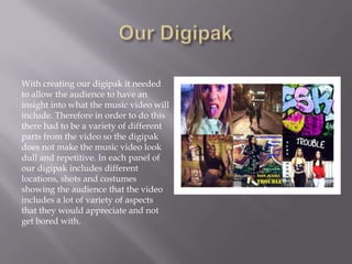 With creating our digipak it needed
to allow the audience to have an
insight into what the music video will
include. Therefore in order to do this
there had to be a variety of different
parts from the video so the digipak
does not make the music video look
dull and repetitive. In each panel of
our digipak includes different
locations, shots and costumes
showing the audience that the video
includes a lot of variety of aspects
that they would appreciate and not
get bored with.

 