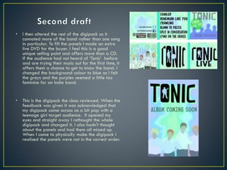 • I then altered the rest of the digipack so it
connoted more of the band rather than one song
in particular. To fill the panels I made an extra
live DVD for the buyer. I feel this is a good
unique selling point and offers more than a CD.
If the audience had not heard of ‘Tonic’ before
and are trying their music out for the first time, it
offers them a chance to get to know the band. I
changed the background colour to blue as I felt
the greys and the purples seemed a little too
feminine for an Indie band.
• This is the digipack the class reviewed. When the
feedback was given it was acknowledged that
my digipack came across as a bit pop with a
teenage girl target audience. It opened my
eyes and straight away I rethought the whole
digipack and changed it. I also hadn't thought
about the panels and had them all mixed up.
When I came to physically make the digipack I
realised the panels were not in the correct order.
 