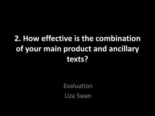 2. How effective is the combination
of your main product and ancillary
texts?
Evaluation
Liza Swan
 